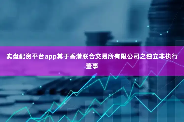 实盘配资平台app其于香港联合交易所有限公司之独立非执行董事