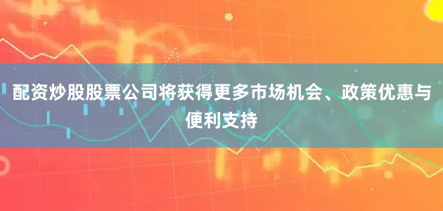 配资炒股股票公司将获得更多市场机会、政策优惠与便利支持