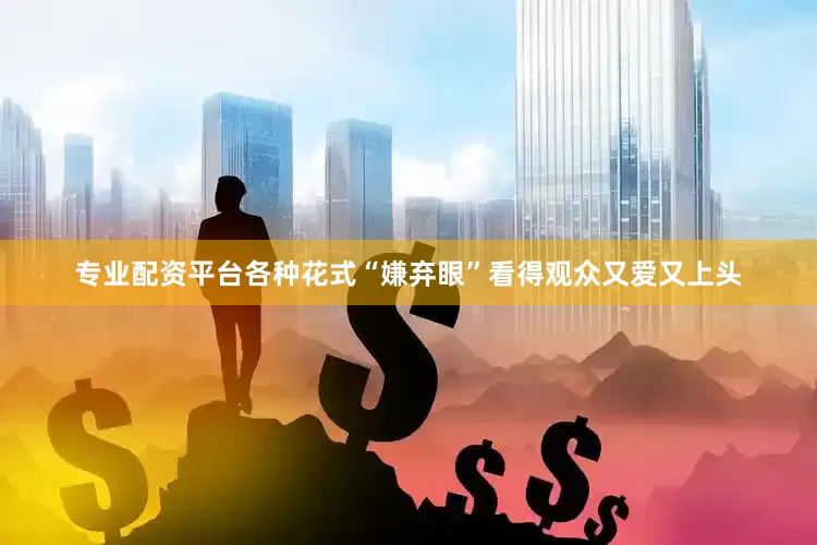 专业配资平台各种花式“嫌弃眼”看得观众又爱又上头