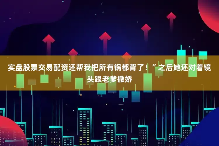 实盘股票交易配资还帮我把所有锅都背了！”之后她还对着镜头跟老爹撒娇