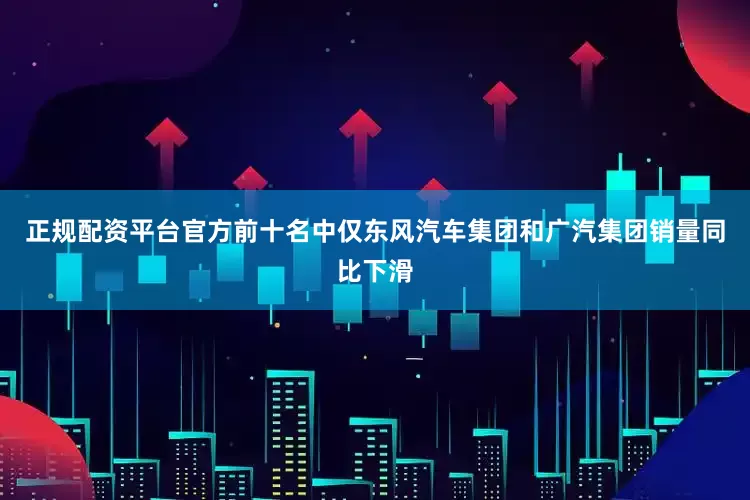 正规配资平台官方前十名中仅东风汽车集团和广汽集团销量同比下滑