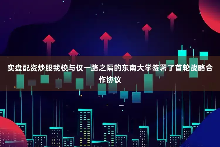实盘配资炒股我校与仅一路之隔的东南大学签署了首轮战略合作协议