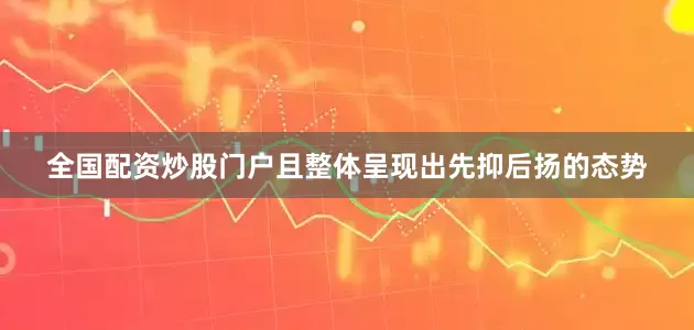 全国配资炒股门户且整体呈现出先抑后扬的态势