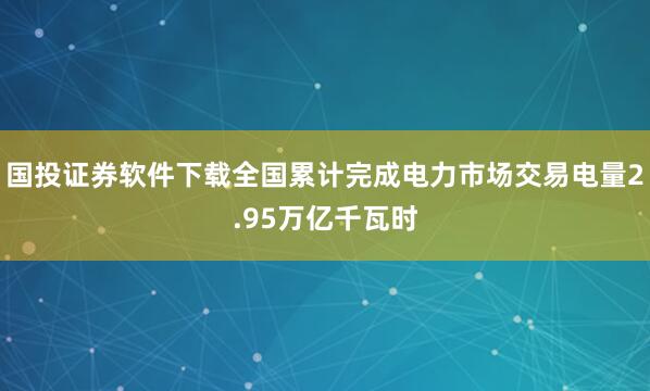 国投证券软件下载全国累计完成电力市场交易电量2.95万亿千瓦时