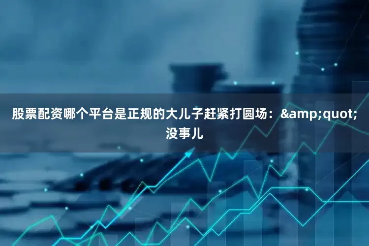 股票配资哪个平台是正规的大儿子赶紧打圆场：&quot;没事儿