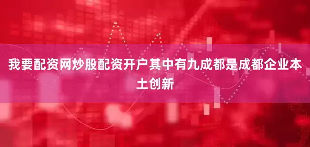 我要配资网炒股配资开户其中有九成都是成都企业本土创新